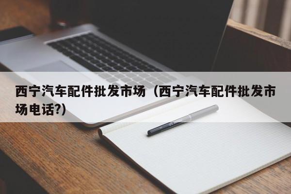 西宁汽车配件批发市场（西宁汽车配件批发市场电话?）-第1张图片-williamhill官网-英国威廉希尔公司-欢迎您