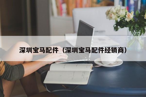 深圳宝马配件（深圳宝马配件经销商）-第1张图片-williamhill官网-英国威廉希尔公司-欢迎您