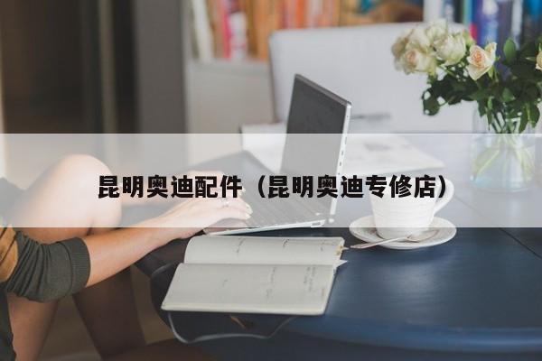 昆明奥迪配件（昆明奥迪专修店）-第1张图片-williamhill官网-英国威廉希尔公司-欢迎您